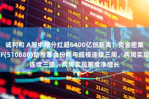 诚利和 A股中期分红超6400亿创新高！资金密集加仓红利ETF(510880)助推基金份额与规模连续三周、两周实现周度净增长