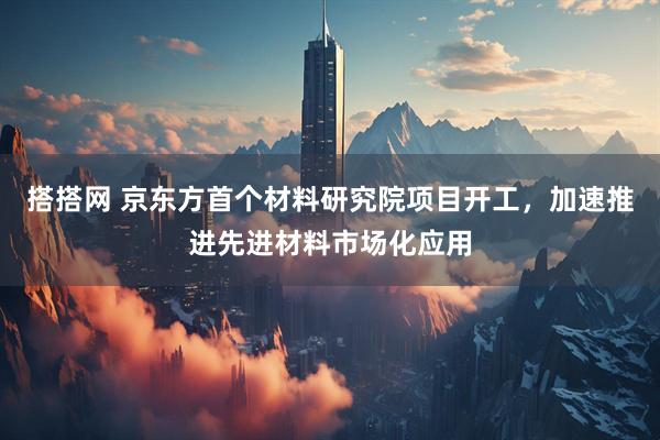 搭搭网 京东方首个材料研究院项目开工，加速推进先进材料市场化应用