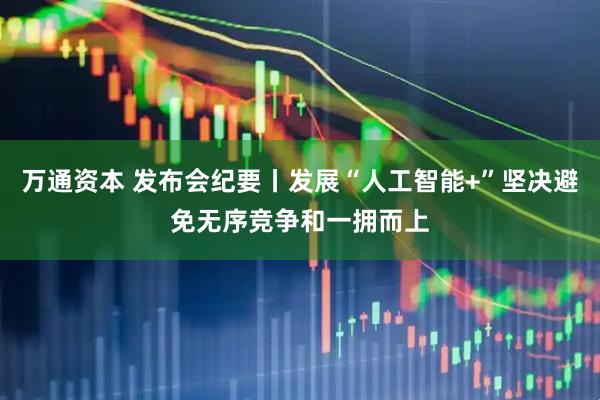 万通资本 发布会纪要丨发展“人工智能+”坚决避免无序竞争和一拥而上
