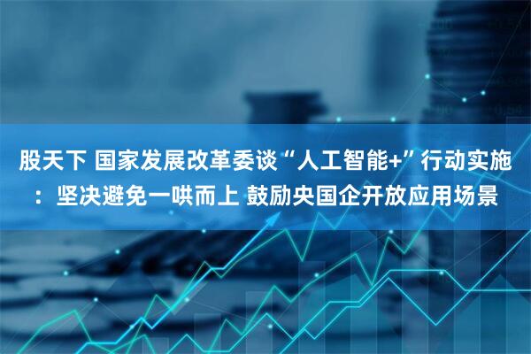 股天下 国家发展改革委谈“人工智能+”行动实施：坚决避免一哄而上 鼓励央国企开放应用场景
