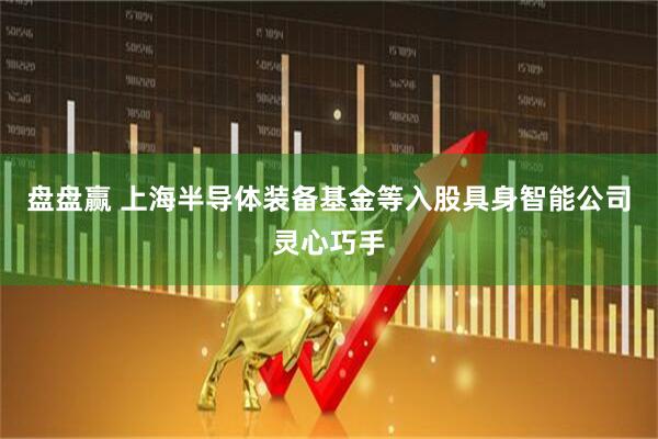 盘盘赢 上海半导体装备基金等入股具身智能公司灵心巧手