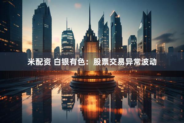 米配资 白银有色：股票交易异常波动