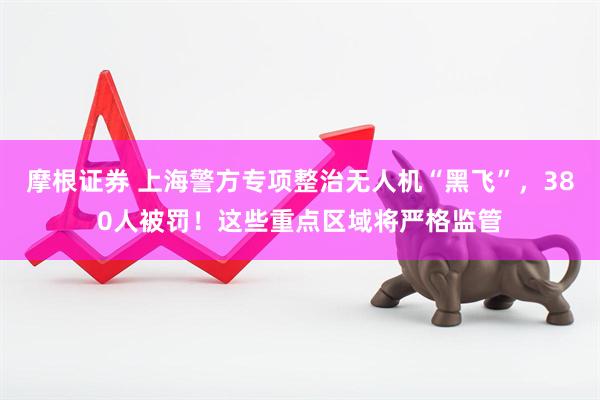 摩根证券 上海警方专项整治无人机“黑飞”，380人被罚！这些重点区域将严格监管
