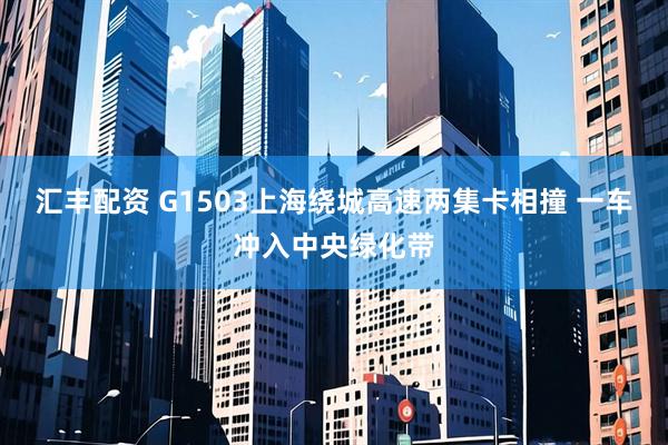 汇丰配资 G1503上海绕城高速两集卡相撞 一车冲入中央绿化带