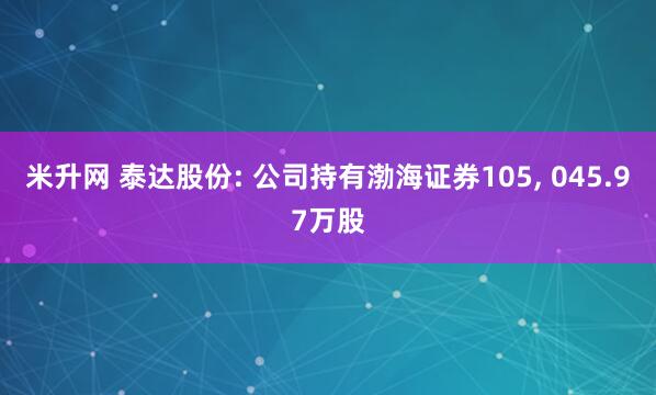 米升网 泰达股份: 公司持有渤海证券105, 045.97万股