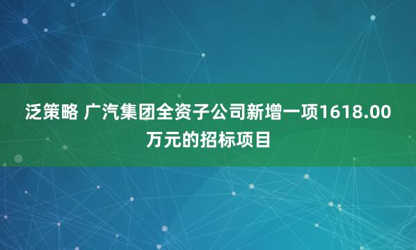 泛策略 广汽集团全资子公司新增一项1618.00万元的招标项目