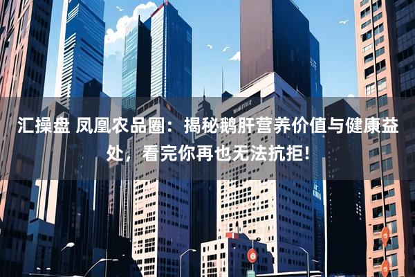 汇操盘 凤凰农品圈：揭秘鹅肝营养价值与健康益处，看完你再也无法抗拒!