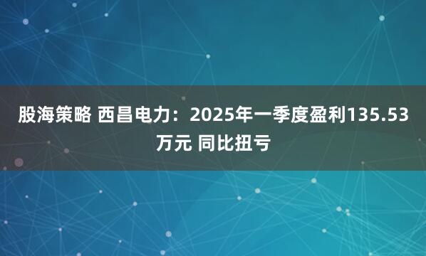 股海策略 西昌电力：2025年一季度盈利135.53万元 同比扭亏