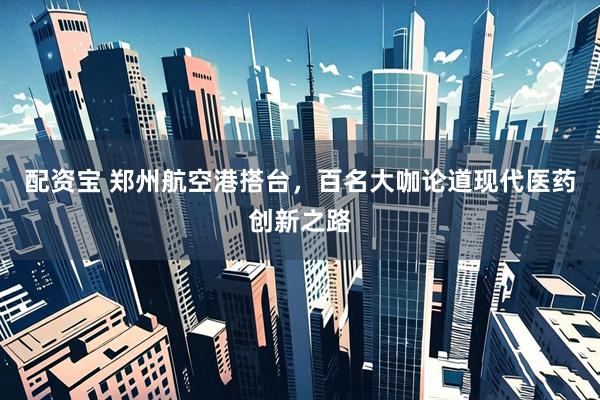 配资宝 郑州航空港搭台，百名大咖论道现代医药创新之路