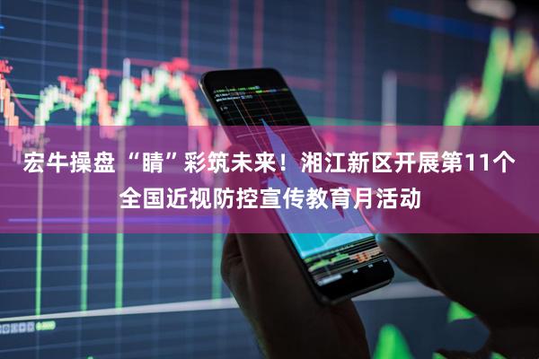 宏牛操盘 “睛”彩筑未来！湘江新区开展第11个全国近视防控宣传教育月活动