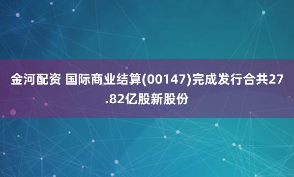 金河配资 国际商业结算(00147)完成发行合共27.82亿股新股份