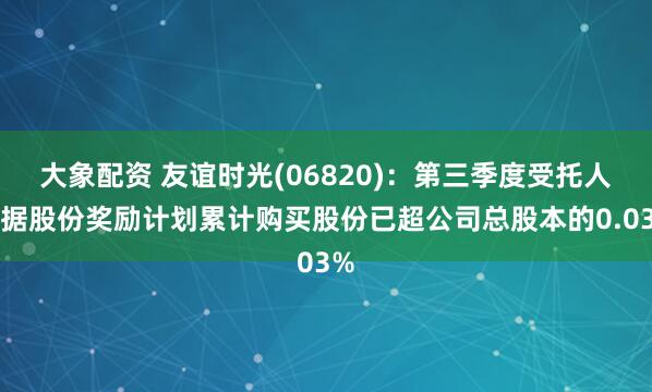 大象配资 友谊时光(06820)：第三季度受托人根据股份奖励计划累计购买股份已超公司总股本的0.03%