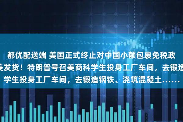 都优配送端 美国正式终止对中国小额包裹免税政策，多国零售商停止向美发货！特朗普号召美商科学生投身工厂车间，去锻造钢铁、浇筑混凝土……