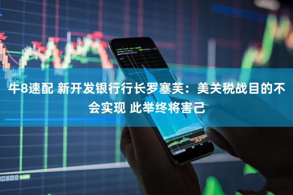 牛8速配 新开发银行行长罗塞芙：美关税战目的不会实现 此举终将害己