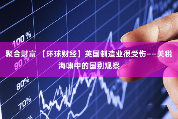 聚合财富 【环球财经】英国制造业很受伤——关税海啸中的国别观察