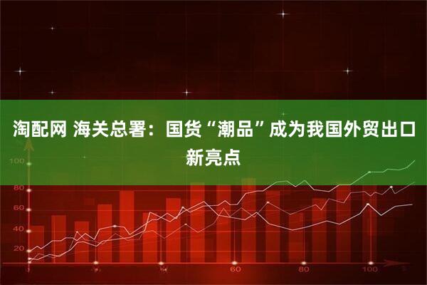淘配网 海关总署：国货“潮品”成为我国外贸出口新亮点