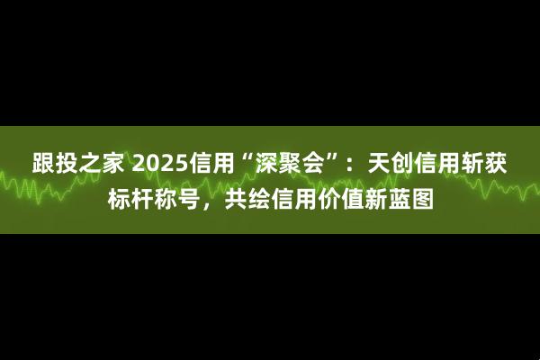 跟投之家 2025信用“深聚会”:天创信用斩获标杆称号,共绘信用价值新蓝图