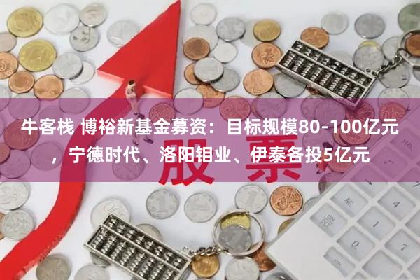 牛客栈 博裕新基金募资：目标规模80-100亿元，宁德时代、洛阳钼业、伊泰各投5亿元