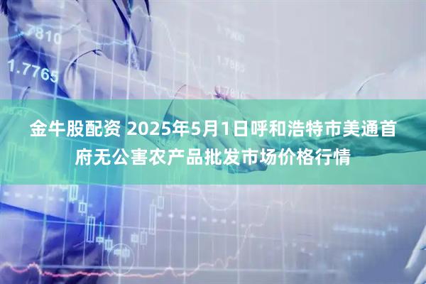 金牛股配资 2025年5月1日呼和浩特市美通首府无公害农产品批发市场价格行情