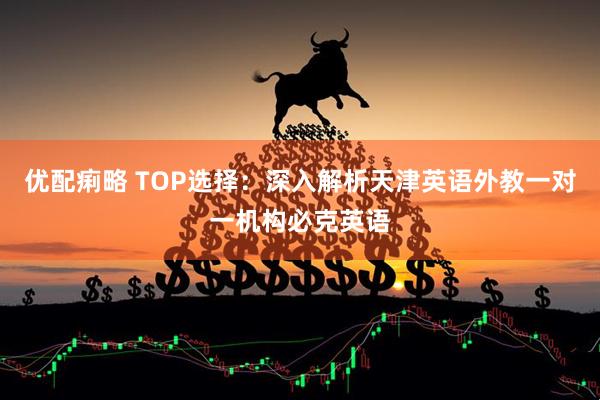 优配痢略 TOP选择：深入解析天津英语外教一对一机构必克英语