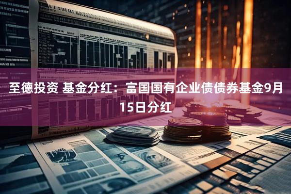 至德投资 基金分红:富国国有企业债债券基金9月15日分红