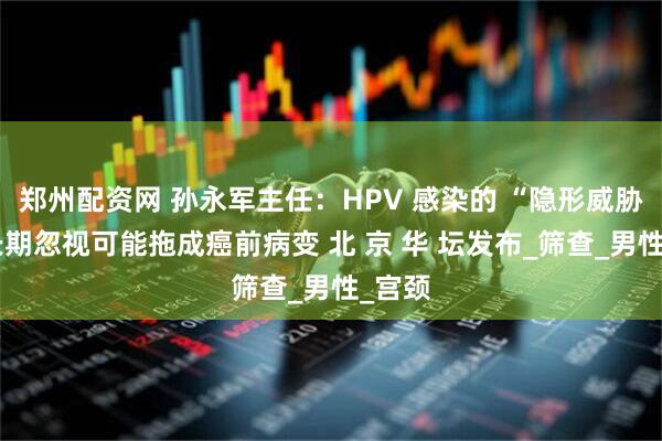 郑州配资网 孙永军主任:HPV 感染的 “隐形威胁”:长期忽视可能拖成癌前病变 北 京 华 坛发布_筛查_男性_宫颈