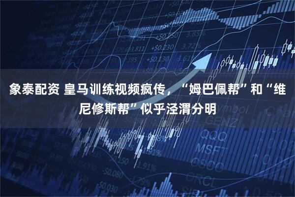 象泰配资 皇马训练视频疯传,“姆巴佩帮”和“维尼修斯帮”似乎泾渭分明