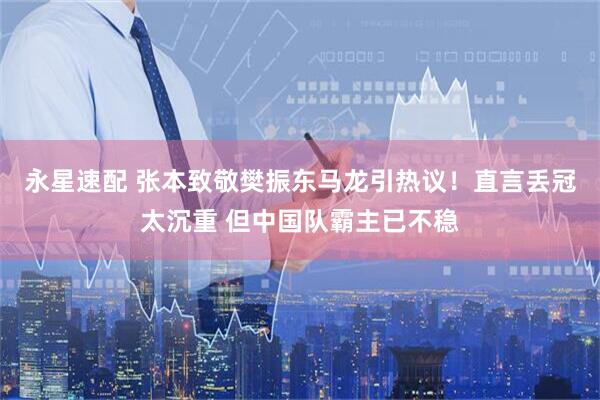 永星速配 张本致敬樊振东马龙引热议！直言丢冠太沉重 但中国队霸主已不稳