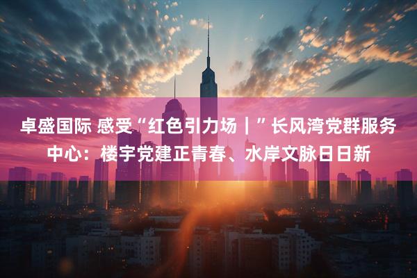 卓盛国际 感受“红色引力场｜”长风湾党群服务中心：楼宇党建正青春、水岸文脉日日新