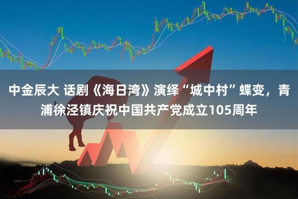 中金辰大 话剧《海日湾》演绎“城中村”蝶变，青浦徐泾镇庆祝中国共产党成立105周年