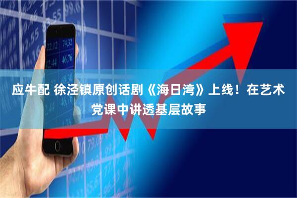 应牛配 徐泾镇原创话剧《海日湾》上线！在艺术党课中讲透基层故事